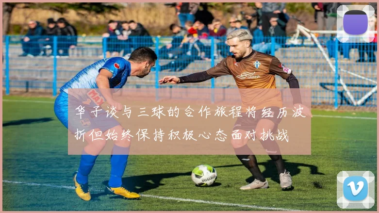 华子谈与三球的合作旅程将经历波折但始终保持积极心态面对挑战