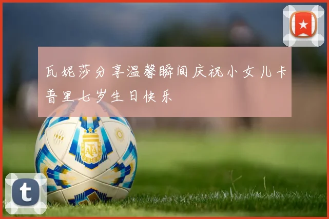 瓦妮莎分享温馨瞬间庆祝小女儿卡普里七岁生日快乐