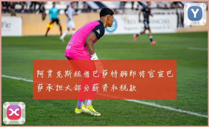 阿贾克斯租借巴萨特狮即将官宣巴萨承担大部分薪资和税款