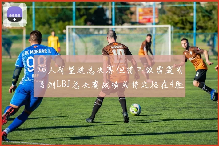76人有望进总决赛但将不敌雷霆或马刺LBJ总决赛战绩或将定格在4胜7负